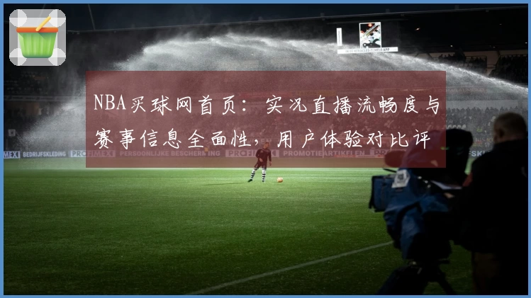 NBA买球网首页：实况直播流畅度与赛事信息全面性，用户体验对比评测