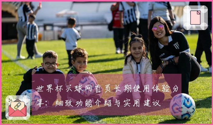 世界杯买球网首页长期使用体验分享:细致功能介绍与实用建议