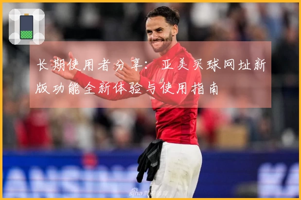 长期使用者分享：亚美买球网址新版功能全新体验与使用指南