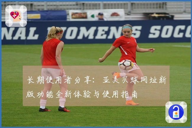 长期使用者分享：亚美买球网址新版功能全新体验与使用指南