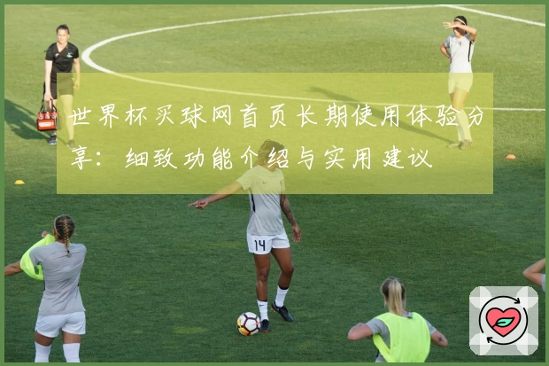 世界杯买球网首页长期使用体验分享：细致功能介绍与实用建议
